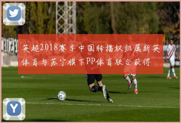 英超2018赛季中国转播权归属新英体育与苏宁旗下PP体育联合获得