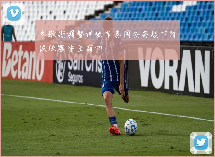 冬歇期调整训练节奏国安备战下阶段联赛冲击前四