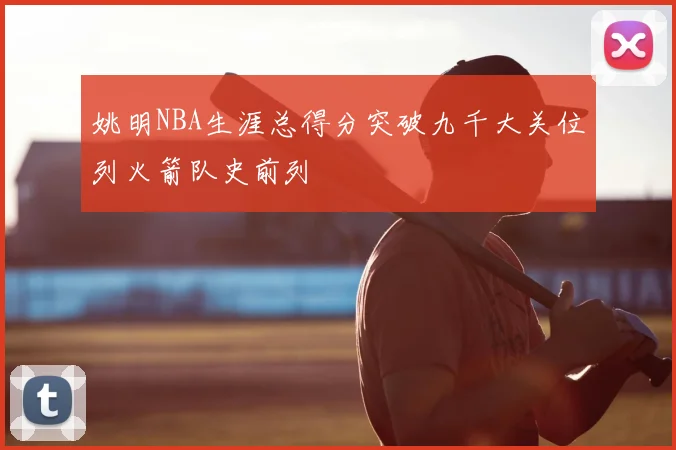 姚明NBA生涯总得分突破九千大关位列火箭队史前列