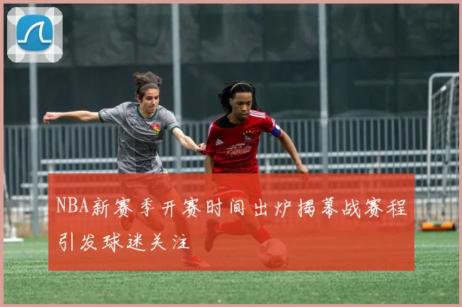 NBA新赛季开赛时间出炉揭幕战赛程引发球迷关注