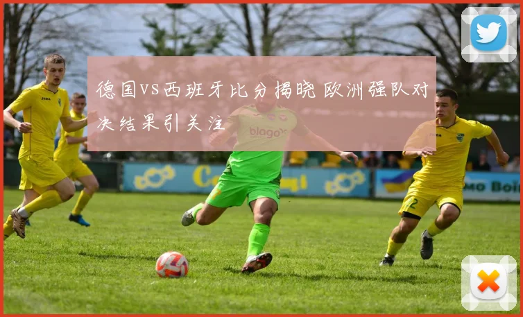 德国vs西班牙比分揭晓 欧洲强队对决结果引关注