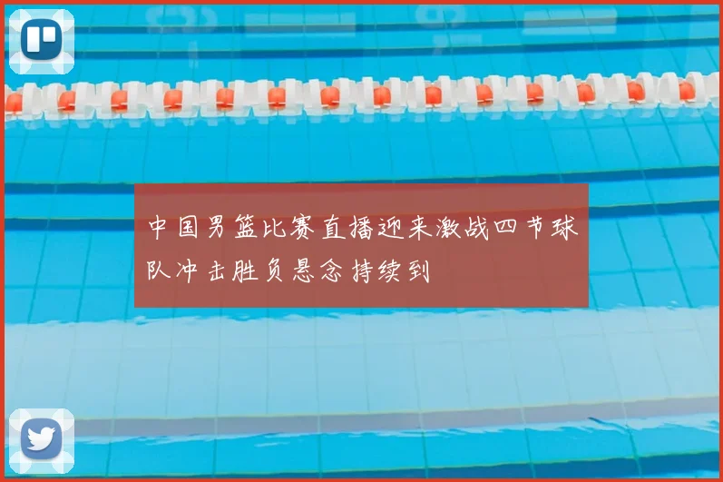 中国男篮比赛直播迎来激战四节球队冲击胜负悬念持续到