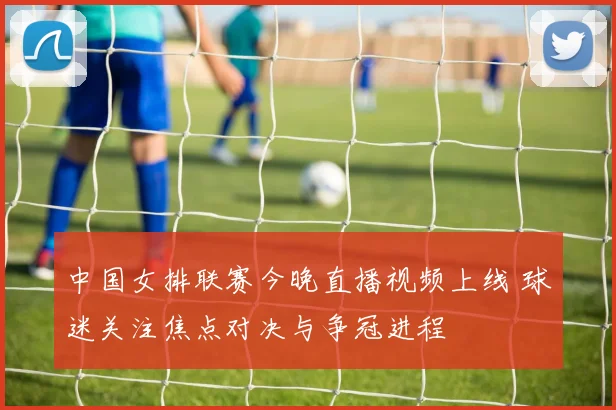 中国女排联赛今晚直播视频上线 球迷关注焦点对决与争冠进程