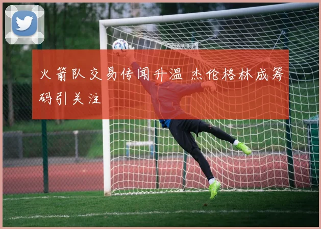 火箭队交易传闻升温 杰伦格林成筹码引关注