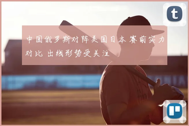 中国俄罗斯对阵美国日本 赛前实力对比 出线形势受关注