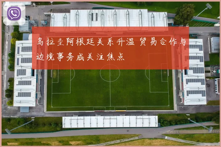 乌拉圭阿根廷关系升温 贸易合作与边境事务成关注焦点
