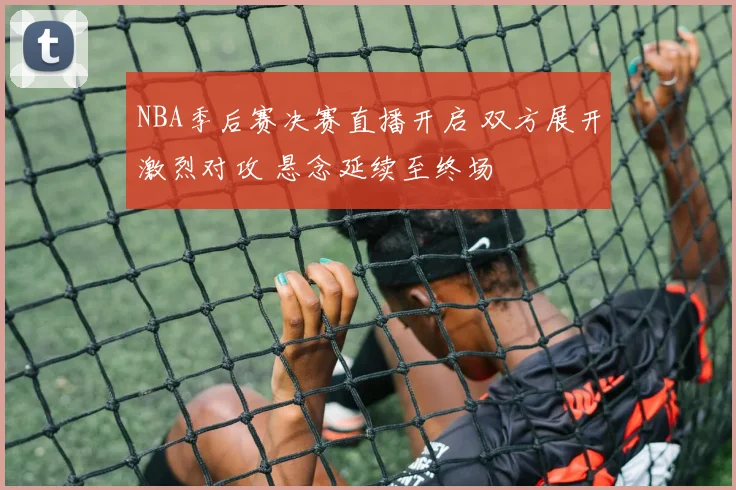 NBA季后赛决赛直播开启 双方展开激烈对攻 悬念延续至终场