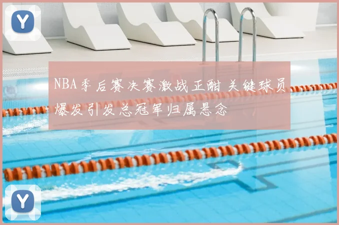 NBA季后赛决赛激战正酣 关键球员爆发引发总冠军归属悬念