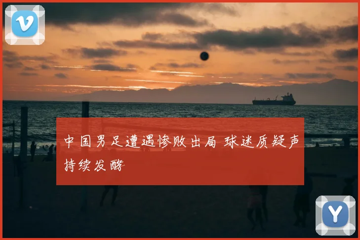 中国男足遭遇惨败出局 球迷质疑声持续发酵