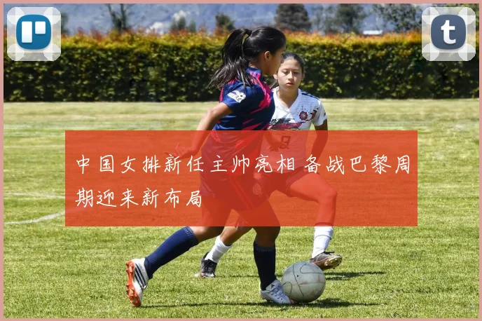 中国女排新任主帅亮相 备战巴黎周期迎来新布局