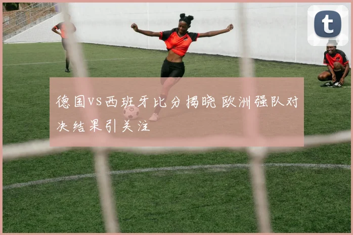 德国vs西班牙比分揭晓 欧洲强队对决结果引关注