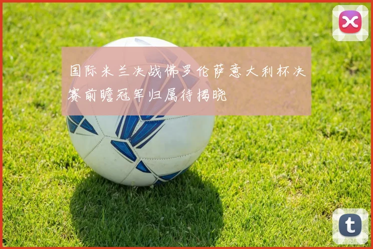 国际米兰决战佛罗伦萨意大利杯决赛前瞻冠军归属待揭晓