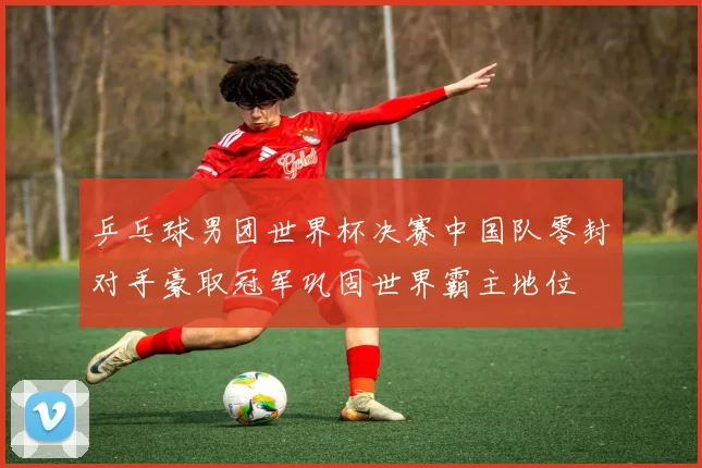 乒乓球男团世界杯决赛中国队零封对手豪取冠军巩固世界霸主地位