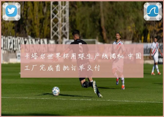 卡塔尔世界杯用球生产线揭秘 中国工厂完成首批订单交付