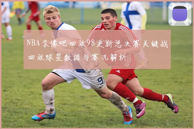 NBA录像吧回放98更新总决赛关键战回放球星数据与赛况解析