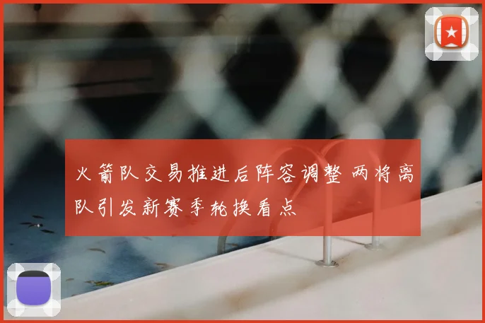 火箭队交易推进后阵容调整 两将离队引发新赛季轮换看点