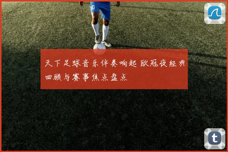天下足球音乐伴奏响起 欧冠夜经典回顾与赛事焦点盘点