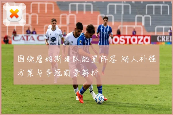 围绕詹姆斯建队配置阵容 湖人补强方案与争冠前景解析
