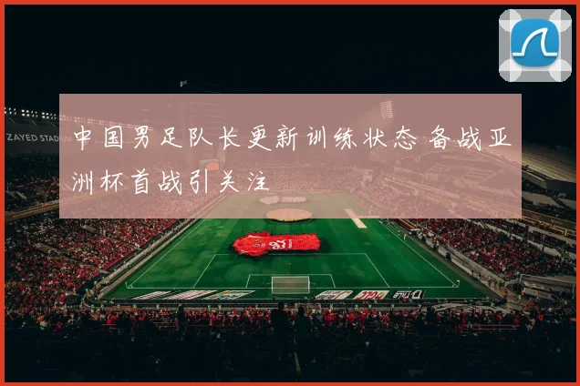 中国男足队长更新训练状态 备战亚洲杯首战引关注