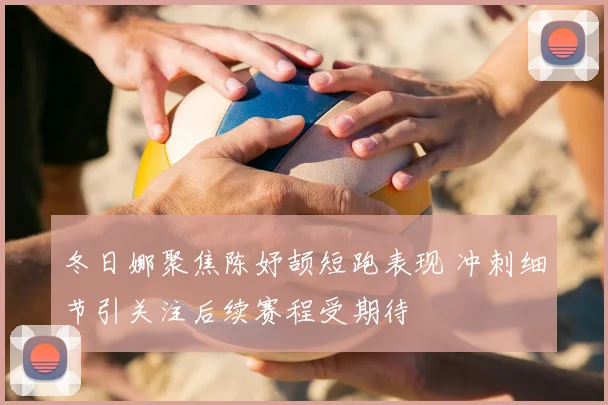 冬日娜聚焦陈妤颉短跑表现 冲刺细节引关注后续赛程受期待