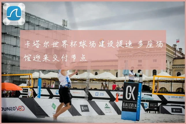 卡塔尔世界杯球场建设提速 多座场馆迎来交付节点