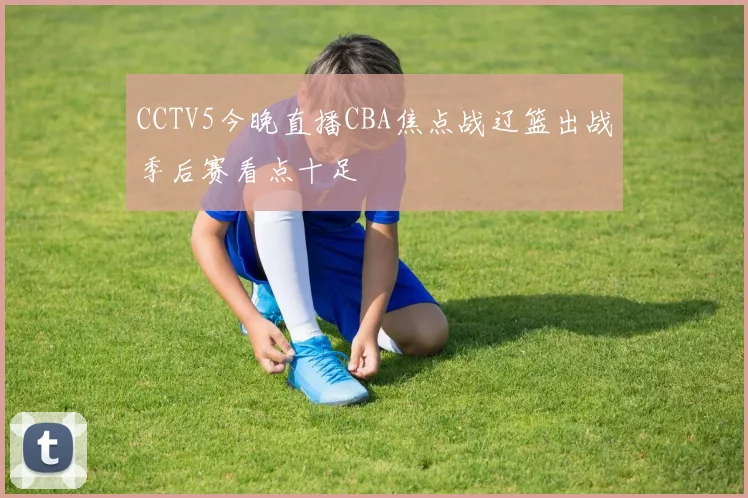 CCTV5今晚直播CBA焦点战辽篮出战季后赛看点十足