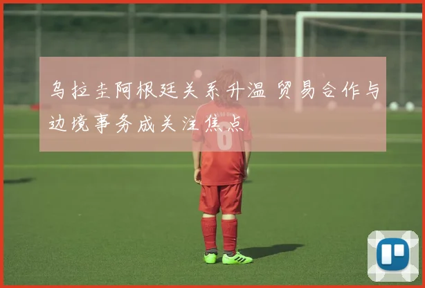 乌拉圭阿根廷关系升温 贸易合作与边境事务成关注焦点
