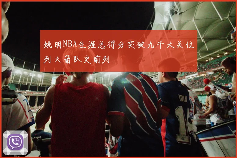 姚明NBA生涯总得分突破九千大关位列火箭队史前列