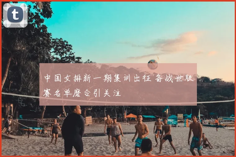 中国女排新一期集训出征 备战世联赛名单磨合引关注