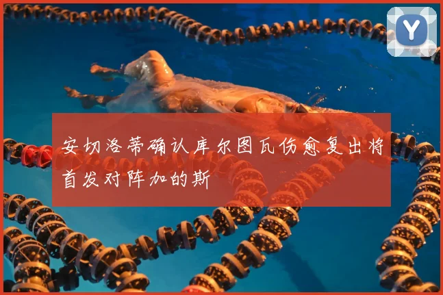 安切洛蒂确认库尔图瓦伤愈复出将首发对阵加的斯