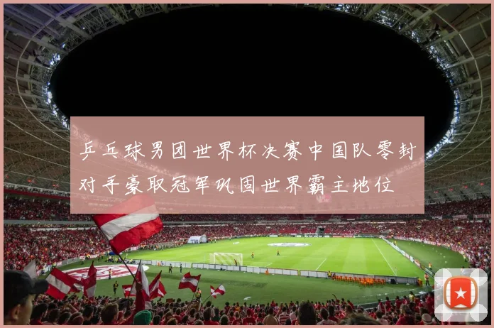 乒乓球男团世界杯决赛中国队零封对手豪取冠军巩固世界霸主地位