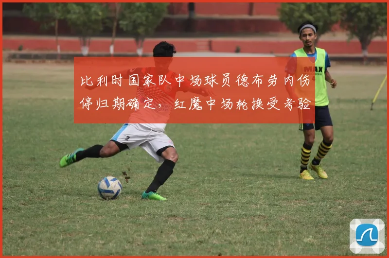 比利时国家队中场球员德布劳内伤停归期确定，红魔中场轮换受考验