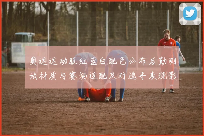 奥运运动服红蓝白配色公布后勤测试材质与赛场适配及对选手表现影响分析