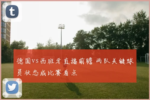 德国vs西班牙直播前瞻 两队关键球员状态成比赛看点