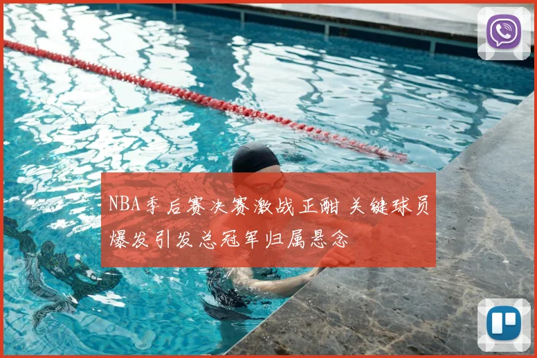 NBA季后赛决赛激战正酣 关键球员爆发引发总冠军归属悬念