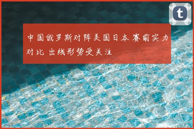 中国俄罗斯对阵美国日本 赛前实力对比 出线形势受关注