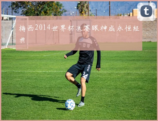 梅西2014世界杯决赛眼神成永恒经典