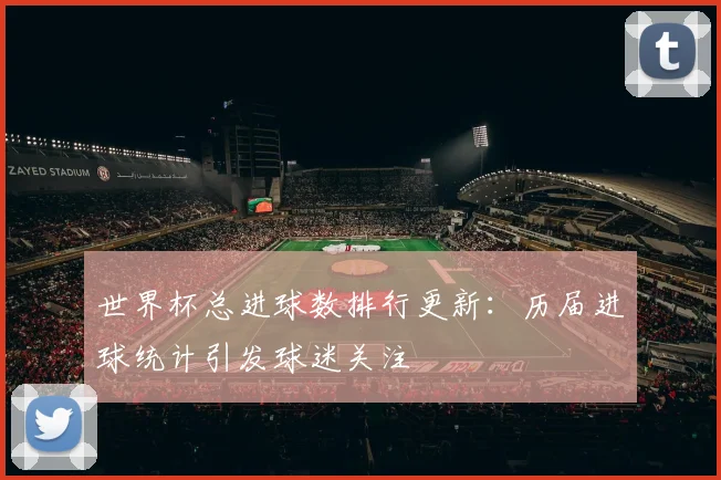 世界杯总进球数排行更新：历届进球统计引发球迷关注